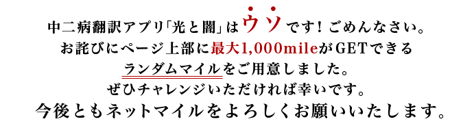 中二病翻訳アプリ「光と闇」はウソです！ごめんなさい。お詫びにページ上部に最大1,000mileがGETできるランダムマイルをご用意しました。ぜひチャレンジいただければ幸いです。今後ともネットマイルをよろしくお願いいたします。