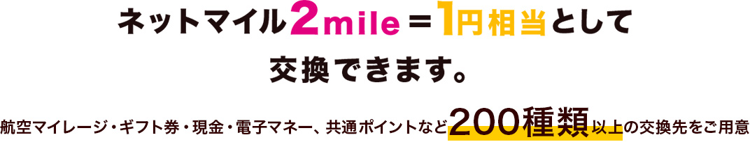 ネットマイル2mile＝1円相当として交換できます。航空マイレージ・ギフト券・現金・電子マネー、共通ポイントなど200種類以上の交換先をご用意